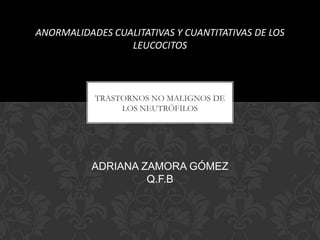 ANORMALIDADES CUALITATIVAS Y CUANTITATIVAS DE LOS
LEUCOCITOS

TRASTORNOS NO MALIGNOS DE
LOS NEUTRÓFILOS

ADRIANA ZAMORA GÓMEZ
Q.F.B

 