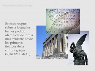 Conceptos sobre la locura
Photo Credit: <a href="http://www.flickr.com/photos/22490717@N02/2215879710/">archer10 (Dennis)</a> via <a
href="http://compfight.com">Compfight</a> <a href="http://creativecommons.org/licenses/by-sa/2.0/">cc</a>
Photo Credit: <a
href="http://www.flickr.com/photos/8820476@N04/249698265
4/">MrOmega</a> via <a
href="http://compfight.com">Compfight</a> <a
href="http://creativecommons.org/licenses/by-nc-
sa/2.0/">cc</a>
Photo Credit: <a href="http://www.flickr.com/photos/7945858@N08/3032824744/">diffendale</a> via <a
href="http://compfight.com">Compfight</a> <a href="http://creativecommons.org/licenses/by-nc-
sa/2.0/">cc</a>
Estos conceptos
sobre la locura los
hemos podido
identificar de forma
mas evidente desde
los primeros
tiempos de la
cultura griega
(siglo XV a. de C.).
 