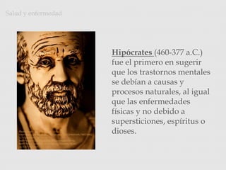 Hipócrates (460-377 a.C.)
fue el primero en sugerir
que los trastornos mentales
se debían a causas y
procesos naturales, al igual
que las enfermedades
físicas y no debido a
supersticiones, espíritus o
dioses.
Salud y enfermedad
Photo Credit: <a
href="http://www.flickr.com/photos/22012086@N08/390176962
3/">zpeckler</a> via <a
href="http://compfight.com">Compfight</a> <a
href="http://creativecommons.org/licenses/by-nc-
sa/2.0/">cc</a>
 