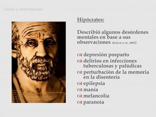 Hipócrates:
Describió algunos desórdenes
mentales en base a sus
observaciones (Belloch et al., 2009):
 depresión posparto
 delirios en infecciones
tuberculosas y palúdicas
 perturbación de la memoria
en la disentería
 epilepsia
 manía
 melancolía
 paranoia
Salud y enfermedad
Photo Credit: <a
href="http://www.flickr.com/photos/22012086@N08/390176962
3/">zpeckler</a> via <a
href="http://compfight.com">Compfight</a> <a
href="http://creativecommons.org/licenses/by-nc-
sa/2.0/">cc</a>
 