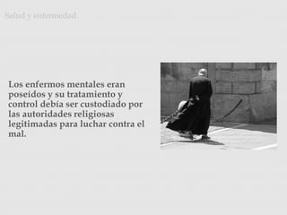 Los enfermos mentales eran
poseídos y su tratamiento y
control debía ser custodiado por
las autoridades religiosas
legitimadas para luchar contra el
mal.
Salud y enfermedad
Photo Credit: <a
href="http://www.flickr.com/photos/22443621@N00/194064314/">pietroiz
zo</a> via <a href="http://compfight.com">Compfight</a> <a
href="http://creativecommons.org/licenses/by-nc-sa/2.0/">cc</a>
 