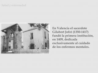 Salud y enfermedad
En Valencia el sacerdote
Gilabert Jofré (1350-1417)
fundó la primera institución,
en 1409, dedicada
exclusivamente al cuidado
de los enfermos mentales.
http://animacion-ito.blogspot.com.es/
 