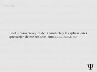 Es el estudio científico de la conducta y las aplicaciones
que surjan de ese conocimiento (Worchel y Shebilske, 1998)
Psicología
 