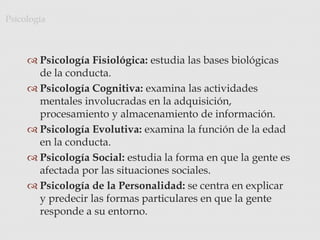  Psicología Fisiológica: estudia las bases biológicas
de la conducta.
 Psicología Cognitiva: examina las actividades
mentales involucradas en la adquisición,
procesamiento y almacenamiento de información.
 Psicología Evolutiva: examina la función de la edad
en la conducta.
 Psicología Social: estudia la forma en que la gente es
afectada por las situaciones sociales.
 Psicología de la Personalidad: se centra en explicar
y predecir las formas particulares en que la gente
responde a su entorno.
Psicología
 