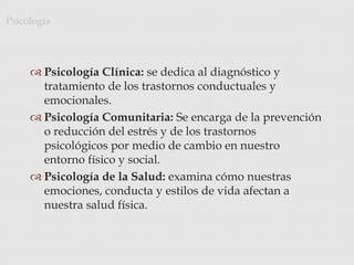  Psicología Clínica: se dedica al diagnóstico y
tratamiento de los trastornos conductuales y
emocionales.
 Psicología Comunitaria: Se encarga de la prevención
o reducción del estrés y de los trastornos
psicológicos por medio de cambio en nuestro
entorno físico y social.
 Psicología de la Salud: examina cómo nuestras
emociones, conducta y estilos de vida afectan a
nuestra salud física.
Psicología
 