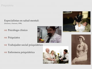Especialistas en salud mental:
(Sarason y Sarason, 1996)
 Psicólogo clínico
 Psiquiatra
 Trabajador social psiquiátrico
 Enfermera psiquiátrica
Psiquiatría
Photo Credit: <a
href="http://www.flickr.com/photos/57567419@N00/6351361924/"
>SalFalko</a> via <a href="http://compfight.com">Compfight</a>
<a href="http://creativecommons.org/licenses/by-nc/2.0/">cc</a>
Photo Credit: <a
href="http://www.flickr.com/photos/44124455441@N01/31898
50972/">blue_j</a> via <a
href="http://compfight.com">Compfight</a> <a
href="http://creativecommons.org/licenses/by-
nc/2.0/">cc</a>
Photo Credit: <a
href="http://www.flickr.com/photos/86078640@N00/751707089/">delta
Mike</a> via <a href="http://compfight.com">Compfight</a> <a
href="http://creativecommons.org/licenses/by/2.0/">cc</a>
Photo Credit: <a
href="http://www.flickr.com/photos/11733131@
N07/2239347086/">Vintage Lulu</a> via <a
href="http://compfight.com">Compfight</a> <a
href="http://creativecommons.org/licenses/by-
nc-nd/2.0/">cc</a>
 