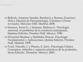  Belloch, Amparo; Sandín, Bonifacio y Ramos, Francisco
(Eds.): Manual de Psicopatología, Volumen I (Texto
revisado). McGraw-Hill. Madrid, 2008.
 Sarason, Irwin G. y Sarason, Bárbara G. Psicología
anormal: el problema de la conducta inadaptada,
Séptima Edición. Prentice Hall. México, 1996.
 Worschel Stephen y Shebilske Wayne. Psicología:
Fundamentos y Aplicaciones, Quinta Edición. Prentice
Hall. Madrid, 1998.
 Trull, Timothy J. y Phares, E. Jerry. Psicología Clínica:
Conceptos, métodos y aspectos prácticos de la profesión,
Sexta Edición. Thomson. México, 2003.
Bibliografía
 