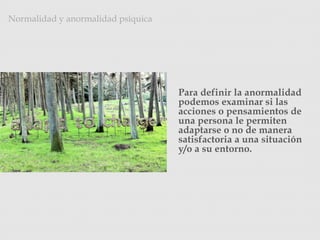 Para definir la anormalidad
podemos examinar si las
acciones o pensamientos de
una persona le permiten
adaptarse o no de manera
satisfactoria a una situación
y/o a su entorno.
Normalidad y anormalidad psíquica
Photo Credit: <a href="http://www.flickr.com/photos/11664768@N08/5358124441/">Brisan</a>
via <a href="http://compfight.com">Compfight</a> <a
href="http://creativecommons.org/licenses/by-nc-nd/2.0/">cc</a>
 