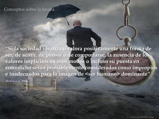“Si la sociedad idealiza o valora positivamente una forma de
ser, de sentir, de pensar o de comportarse, la ausencia de los
valores implícitos en esos modos o incluso su puesta en
entredicho serán probablemente considerados como impropios
e inadecuados para la imagen de <ser humano> dominante”
(Belloch et al., 2008).
Conceptos sobre la locura
 