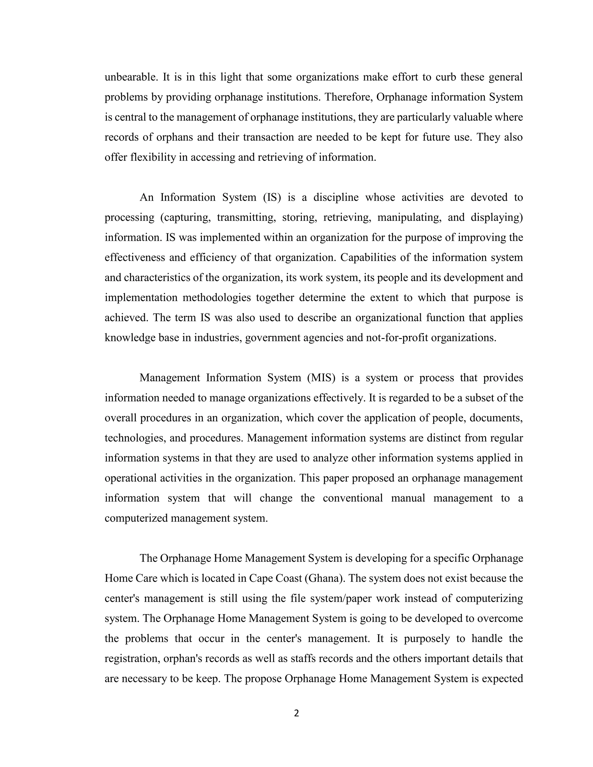 2
unbearable. It is in this light that some organizations make effort to curb these general
problems by providing orphanage institutions. Therefore, Orphanage information System
is central to the management of orphanage institutions, they are particularly valuable where
records of orphans and their transaction are needed to be kept for future use. They also
offer flexibility in accessing and retrieving of information.
An Information System (IS) is a discipline whose activities are devoted to
processing (capturing, transmitting, storing, retrieving, manipulating, and displaying)
information. IS was implemented within an organization for the purpose of improving the
effectiveness and efficiency of that organization. Capabilities of the information system
and characteristics of the organization, its work system, its people and its development and
implementation methodologies together determine the extent to which that purpose is
achieved. The term IS was also used to describe an organizational function that applies
knowledge base in industries, government agencies and not-for-profit organizations.
Management Information System (MIS) is a system or process that provides
information needed to manage organizations effectively. It is regarded to be a subset of the
overall procedures in an organization, which cover the application of people, documents,
technologies, and procedures. Management information systems are distinct from regular
information systems in that they are used to analyze other information systems applied in
operational activities in the organization. This paper proposed an orphanage management
information system that will change the conventional manual management to a
computerized management system.
The Orphanage Home Management System is developing for a specific Orphanage
Home Care which is located in Cape Coast (Ghana). The system does not exist because the
center's management is still using the file system/paper work instead of computerizing
system. The Orphanage Home Management System is going to be developed to overcome
the problems that occur in the center's management. It is purposely to handle the
registration, orphan's records as well as staffs records and the others important details that
are necessary to be keep. The propose Orphanage Home Management System is expected
 