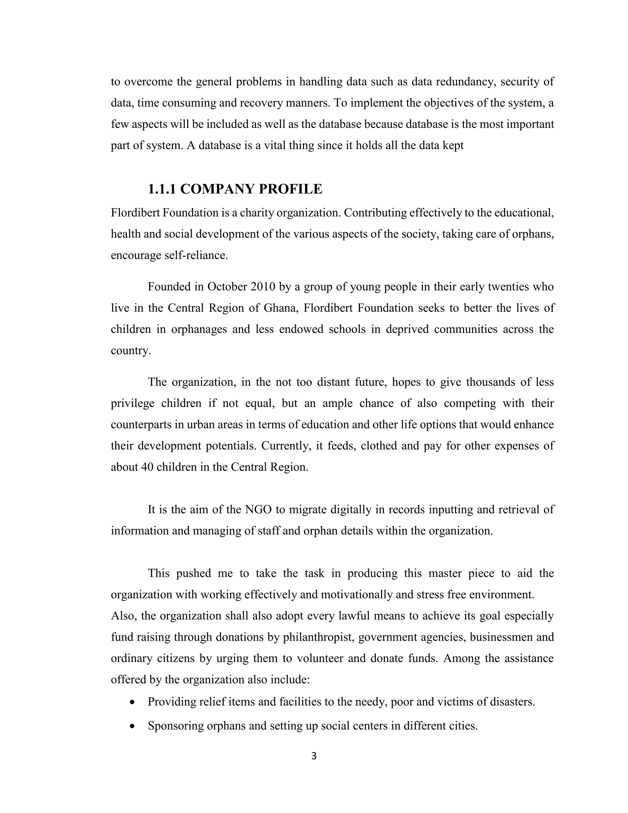 3
to overcome the general problems in handling data such as data redundancy, security of
data, time consuming and recovery manners. To implement the objectives of the system, a
few aspects will be included as well as the database because database is the most important
part of system. A database is a vital thing since it holds all the data kept
1.1.1 COMPANY PROFILE
Flordibert Foundation is a charity organization. Contributing effectively to the educational,
health and social development of the various aspects of the society, taking care of orphans,
encourage self-reliance.
Founded in October 2010 by a group of young people in their early twenties who
live in the Central Region of Ghana, Flordibert Foundation seeks to better the lives of
children in orphanages and less endowed schools in deprived communities across the
country.
The organization, in the not too distant future, hopes to give thousands of less
privilege children if not equal, but an ample chance of also competing with their
counterparts in urban areas in terms of education and other life options that would enhance
their development potentials. Currently, it feeds, clothed and pay for other expenses of
about 40 children in the Central Region.
It is the aim of the NGO to migrate digitally in records inputting and retrieval of
information and managing of staff and orphan details within the organization.
This pushed me to take the task in producing this master piece to aid the
organization with working effectively and motivationally and stress free environment.
Also, the organization shall also adopt every lawful means to achieve its goal especially
fund raising through donations by philanthropist, government agencies, businessmen and
ordinary citizens by urging them to volunteer and donate funds. Among the assistance
offered by the organization also include:
• Providing relief items and facilities to the needy, poor and victims of disasters.
• Sponsoring orphans and setting up social centers in different cities.
 