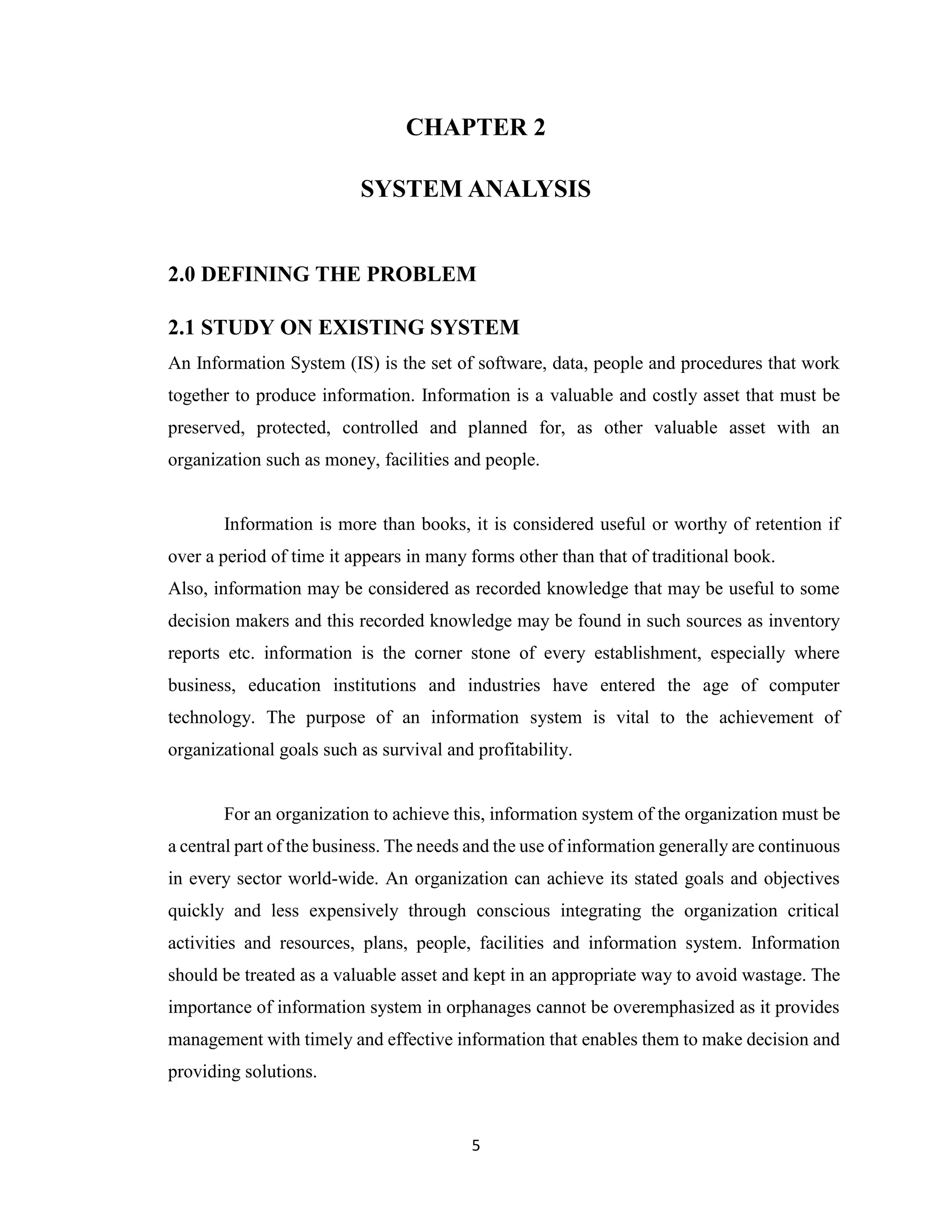 5
CHAPTER 2
SYSTEM ANALYSIS
2.0 DEFINING THE PROBLEM
2.1 STUDY ON EXISTING SYSTEM
An Information System (IS) is the set of software, data, people and procedures that work
together to produce information. Information is a valuable and costly asset that must be
preserved, protected, controlled and planned for, as other valuable asset with an
organization such as money, facilities and people.
Information is more than books, it is considered useful or worthy of retention if
over a period of time it appears in many forms other than that of traditional book.
Also, information may be considered as recorded knowledge that may be useful to some
decision makers and this recorded knowledge may be found in such sources as inventory
reports etc. information is the corner stone of every establishment, especially where
business, education institutions and industries have entered the age of computer
technology. The purpose of an information system is vital to the achievement of
organizational goals such as survival and profitability.
For an organization to achieve this, information system of the organization must be
a central part of the business. The needs and the use of information generally are continuous
in every sector world-wide. An organization can achieve its stated goals and objectives
quickly and less expensively through conscious integrating the organization critical
activities and resources, plans, people, facilities and information system. Information
should be treated as a valuable asset and kept in an appropriate way to avoid wastage. The
importance of information system in orphanages cannot be overemphasized as it provides
management with timely and effective information that enables them to make decision and
providing solutions.
 