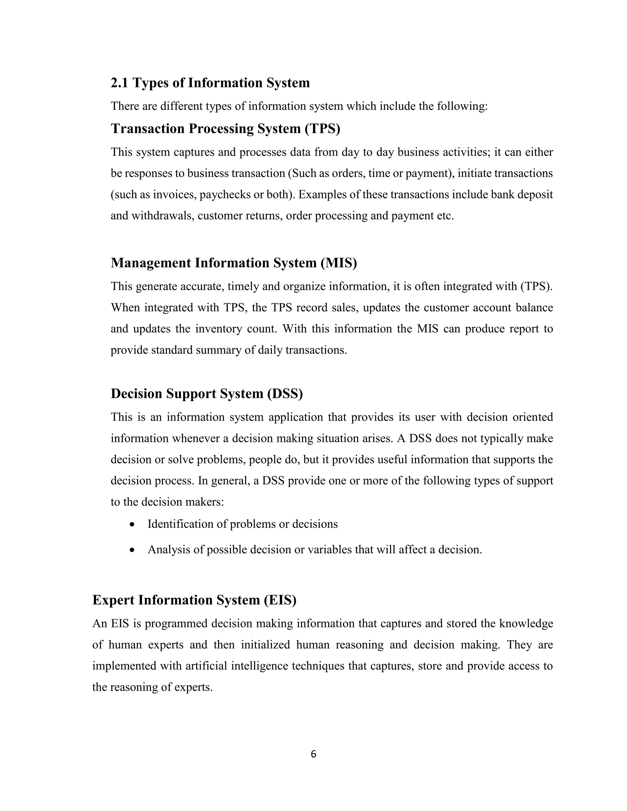 6
2.1 Types of Information System
There are different types of information system which include the following:
Transaction Processing System (TPS)
This system captures and processes data from day to day business activities; it can either
be responses to business transaction (Such as orders, time or payment), initiate transactions
(such as invoices, paychecks or both). Examples of these transactions include bank deposit
and withdrawals, customer returns, order processing and payment etc.
Management Information System (MIS)
This generate accurate, timely and organize information, it is often integrated with (TPS).
When integrated with TPS, the TPS record sales, updates the customer account balance
and updates the inventory count. With this information the MIS can produce report to
provide standard summary of daily transactions.
Decision Support System (DSS)
This is an information system application that provides its user with decision oriented
information whenever a decision making situation arises. A DSS does not typically make
decision or solve problems, people do, but it provides useful information that supports the
decision process. In general, a DSS provide one or more of the following types of support
to the decision makers:
• Identification of problems or decisions
• Analysis of possible decision or variables that will affect a decision.
Expert Information System (EIS)
An EIS is programmed decision making information that captures and stored the knowledge
of human experts and then initialized human reasoning and decision making. They are
implemented with artificial intelligence techniques that captures, store and provide access to
the reasoning of experts.
 