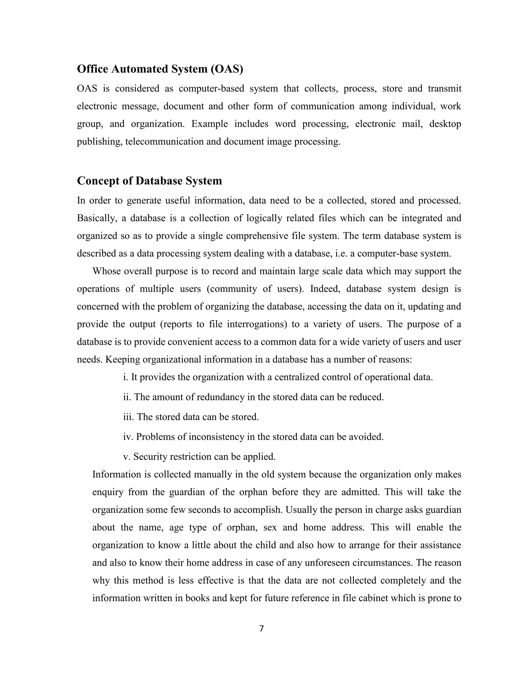 7
Office Automated System (OAS)
OAS is considered as computer-based system that collects, process, store and transmit
electronic message, document and other form of communication among individual, work
group, and organization. Example includes word processing, electronic mail, desktop
publishing, telecommunication and document image processing.
Concept of Database System
In order to generate useful information, data need to be a collected, stored and processed.
Basically, a database is a collection of logically related files which can be integrated and
organized so as to provide a single comprehensive file system. The term database system is
described as a data processing system dealing with a database, i.e. a computer-base system.
Whose overall purpose is to record and maintain large scale data which may support the
operations of multiple users (community of users). Indeed, database system design is
concerned with the problem of organizing the database, accessing the data on it, updating and
provide the output (reports to file interrogations) to a variety of users. The purpose of a
database is to provide convenient access to a common data for a wide variety of users and user
needs. Keeping organizational information in a database has a number of reasons:
i. It provides the organization with a centralized control of operational data.
ii. The amount of redundancy in the stored data can be reduced.
iii. The stored data can be stored.
iv. Problems of inconsistency in the stored data can be avoided.
v. Security restriction can be applied.
Information is collected manually in the old system because the organization only makes
enquiry from the guardian of the orphan before they are admitted. This will take the
organization some few seconds to accomplish. Usually the person in charge asks guardian
about the name, age type of orphan, sex and home address. This will enable the
organization to know a little about the child and also how to arrange for their assistance
and also to know their home address in case of any unforeseen circumstances. The reason
why this method is less effective is that the data are not collected completely and the
information written in books and kept for future reference in file cabinet which is prone to
 