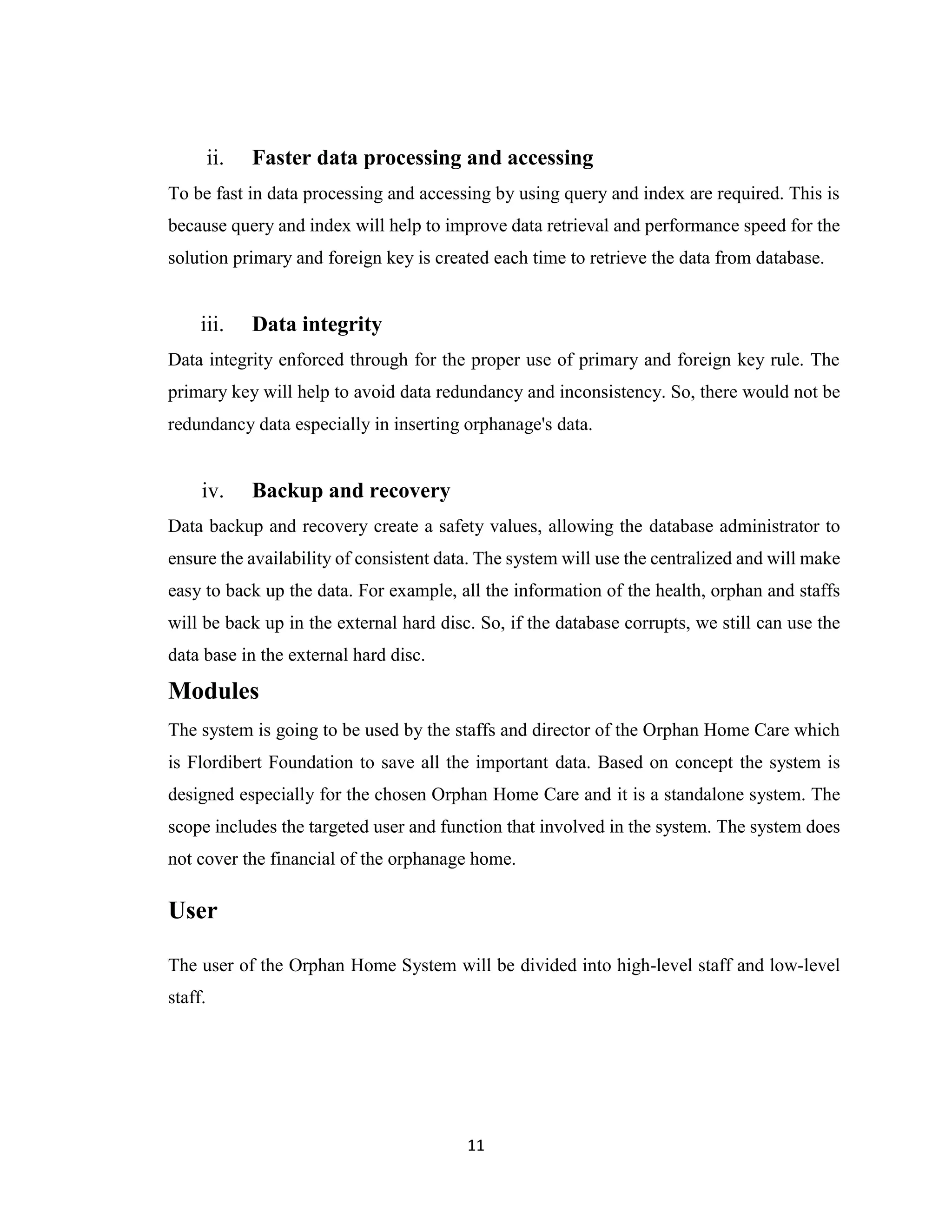 11
ii. Faster data processing and accessing
To be fast in data processing and accessing by using query and index are required. This is
because query and index will help to improve data retrieval and performance speed for the
solution primary and foreign key is created each time to retrieve the data from database.
iii. Data integrity
Data integrity enforced through for the proper use of primary and foreign key rule. The
primary key will help to avoid data redundancy and inconsistency. So, there would not be
redundancy data especially in inserting orphanage's data.
iv. Backup and recovery
Data backup and recovery create a safety values, allowing the database administrator to
ensure the availability of consistent data. The system will use the centralized and will make
easy to back up the data. For example, all the information of the health, orphan and staffs
will be back up in the external hard disc. So, if the database corrupts, we still can use the
data base in the external hard disc.
Modules
The system is going to be used by the staffs and director of the Orphan Home Care which
is Flordibert Foundation to save all the important data. Based on concept the system is
designed especially for the chosen Orphan Home Care and it is a standalone system. The
scope includes the targeted user and function that involved in the system. The system does
not cover the financial of the orphanage home.
User
The user of the Orphan Home System will be divided into high-level staff and low-level
staff.
 