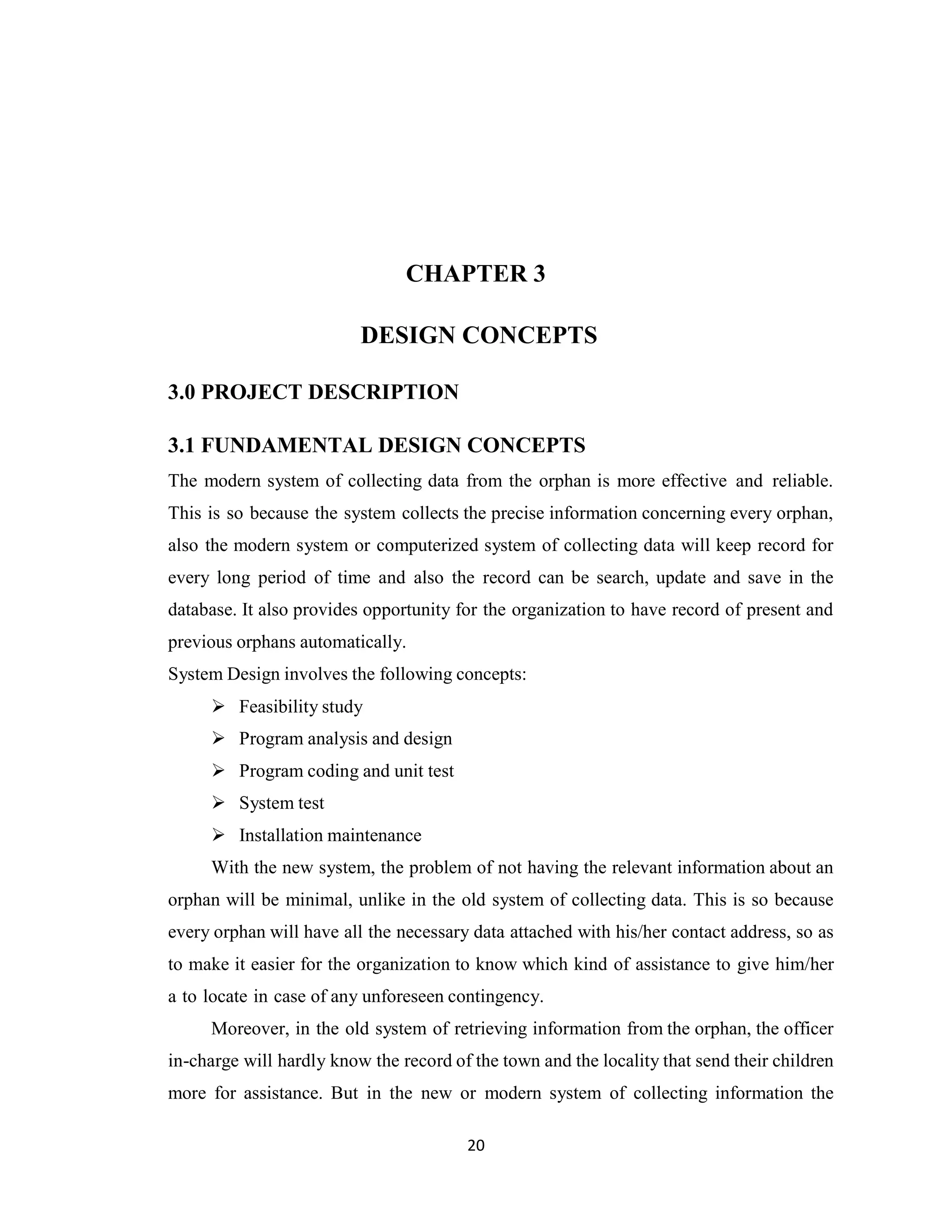 20
CHAPTER 3
DESIGN CONCEPTS
3.0 PROJECT DESCRIPTION
3.1 FUNDAMENTAL DESIGN CONCEPTS
The modern system of collecting data from the orphan is more effective and reliable.
This is so because the system collects the precise information concerning every orphan,
also the modern system or computerized system of collecting data will keep record for
every long period of time and also the record can be search, update and save in the
database. It also provides opportunity for the organization to have record of present and
previous orphans automatically.
System Design involves the following concepts:
➢ Feasibility study
➢ Program analysis and design
➢ Program coding and unit test
➢ System test
➢ Installation maintenance
With the new system, the problem of not having the relevant information about an
orphan will be minimal, unlike in the old system of collecting data. This is so because
every orphan will have all the necessary data attached with his/her contact address, so as
to make it easier for the organization to know which kind of assistance to give him/her
a to locate in case of any unforeseen contingency.
Moreover, in the old system of retrieving information from the orphan, the officer
in-charge will hardly know the record of the town and the locality that send their children
more for assistance. But in the new or modern system of collecting information the
 
