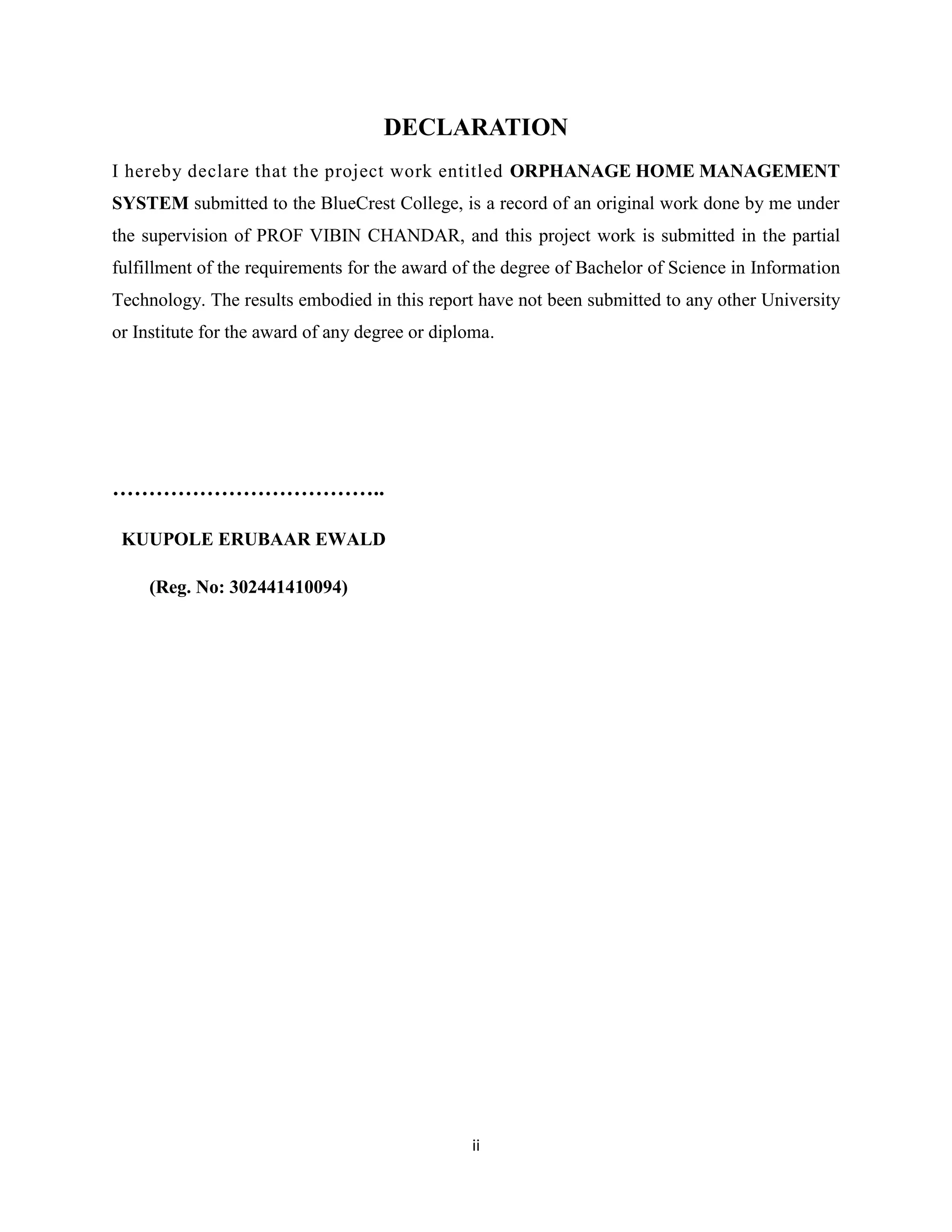 ii
DECLARATION
I hereby declare that the project work entitled ORPHANAGE HOME MANAGEMENT
SYSTEM submitted to the BlueCrest College, is a record of an original work done by me under
the supervision of PROF VIBIN CHANDAR, and this project work is submitted in the partial
fulfillment of the requirements for the award of the degree of Bachelor of Science in Information
Technology. The results embodied in this report have not been submitted to any other University
or Institute for the award of any degree or diploma.
………………………………..
KUUPOLE ERUBAAR EWALD
(Reg. No: 302441410094)
 