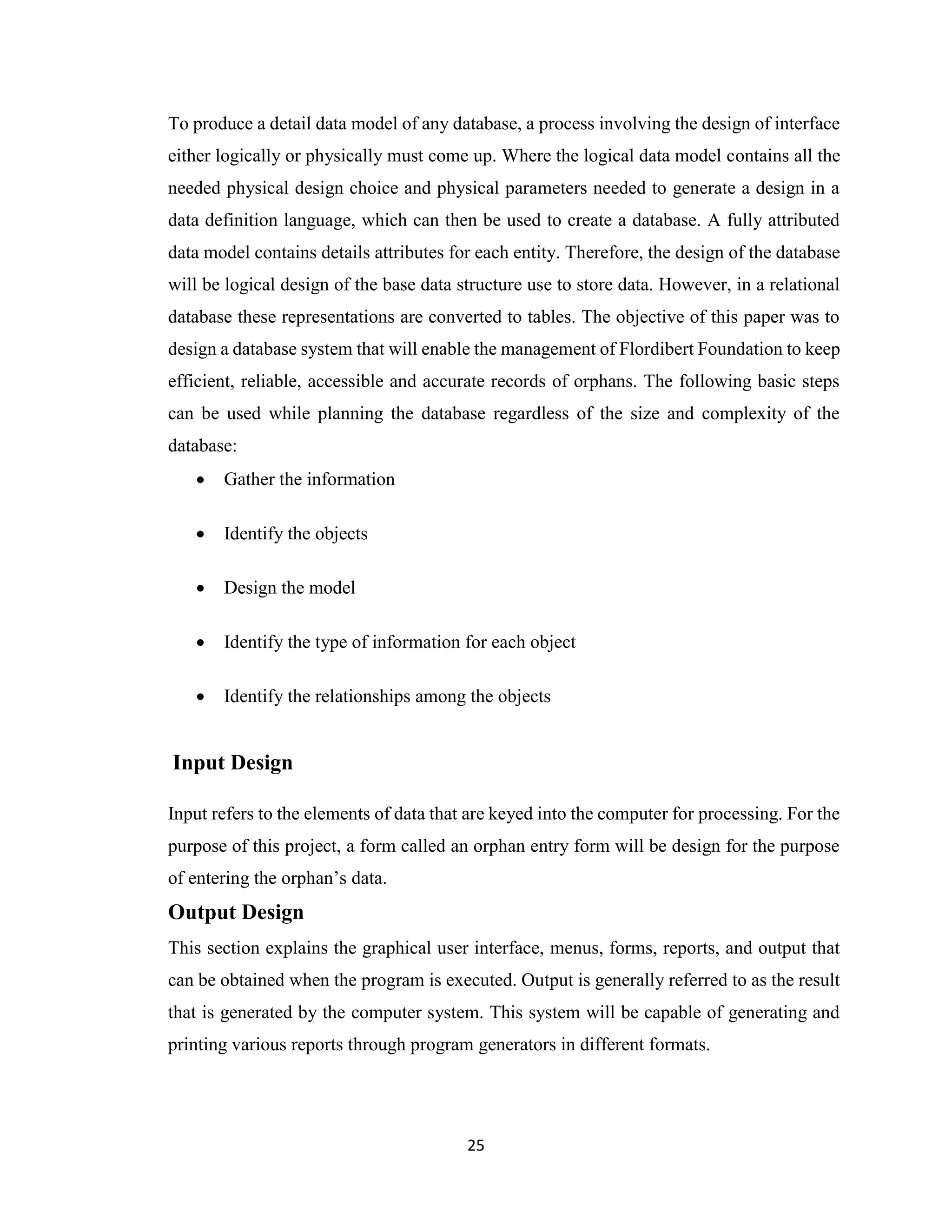 25
To produce a detail data model of any database, a process involving the design of interface
either logically or physically must come up. Where the logical data model contains all the
needed physical design choice and physical parameters needed to generate a design in a
data definition language, which can then be used to create a database. A fully attributed
data model contains details attributes for each entity. Therefore, the design of the database
will be logical design of the base data structure use to store data. However, in a relational
database these representations are converted to tables. The objective of this paper was to
design a database system that will enable the management of Flordibert Foundation to keep
efficient, reliable, accessible and accurate records of orphans. The following basic steps
can be used while planning the database regardless of the size and complexity of the
database:
• Gather the information
• Identify the objects
• Design the model
• Identify the type of information for each object
• Identify the relationships among the objects
Input Design
Input refers to the elements of data that are keyed into the computer for processing. For the
purpose of this project, a form called an orphan entry form will be design for the purpose
of entering the orphan’s data.
Output Design
This section explains the graphical user interface, menus, forms, reports, and output that
can be obtained when the program is executed. Output is generally referred to as the result
that is generated by the computer system. This system will be capable of generating and
printing various reports through program generators in different formats.
 