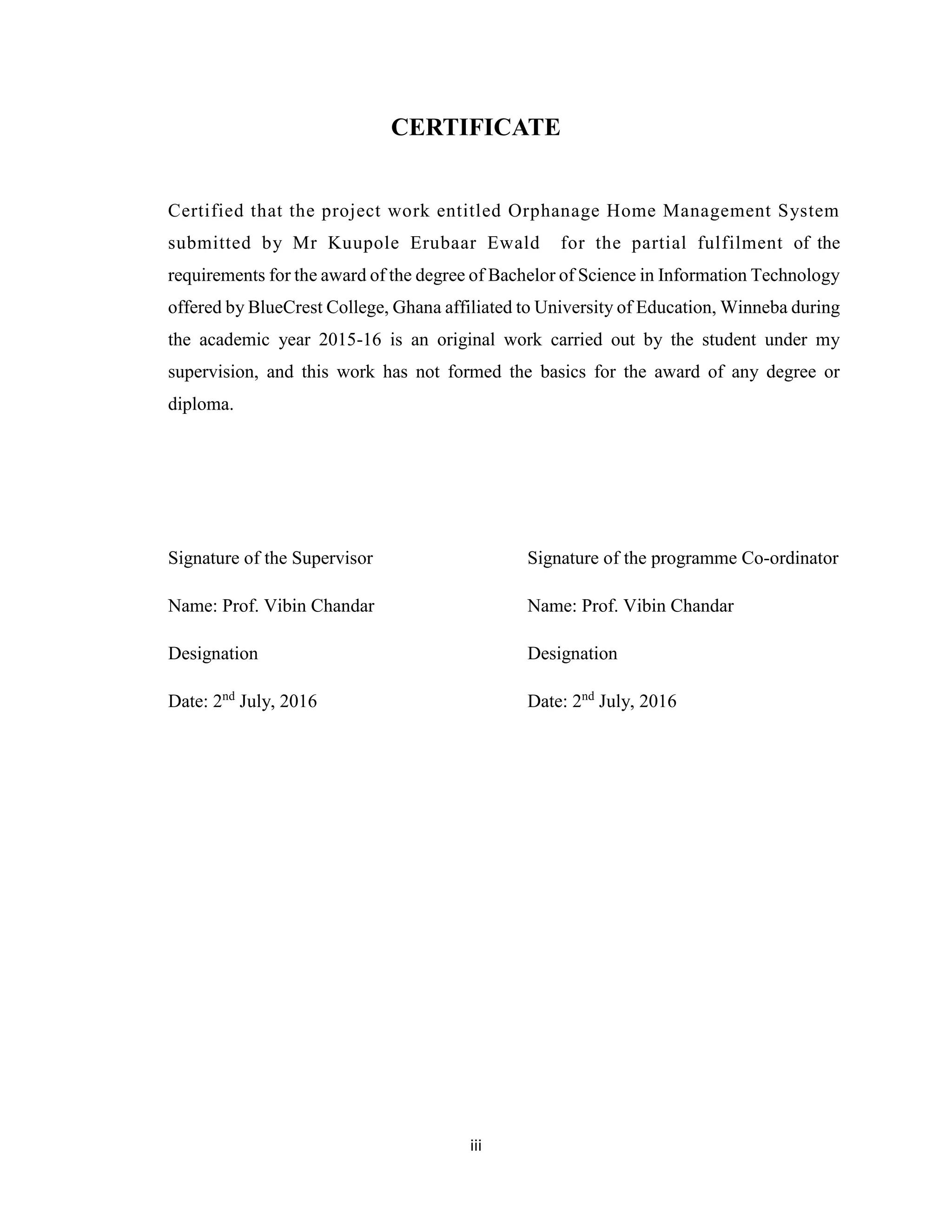 iii
CERTIFICATE
Certified that the project work entitled Orphanage Home Management System
submitted by Mr Kuupole Erubaar Ewald for the partial fulfilment of the
requirements for the award of the degree of Bachelor of Science in Information Technology
offered by BlueCrest College, Ghana affiliated to University of Education, Winneba during
the academic year 2015-16 is an original work carried out by the student under my
supervision, and this work has not formed the basics for the award of any degree or
diploma.
Signature of the Supervisor Signature of the programme Co-ordinator
Name: Prof. Vibin Chandar Name: Prof. Vibin Chandar
Designation Designation
Date: 2nd
July, 2016 Date: 2nd
July, 2016
 