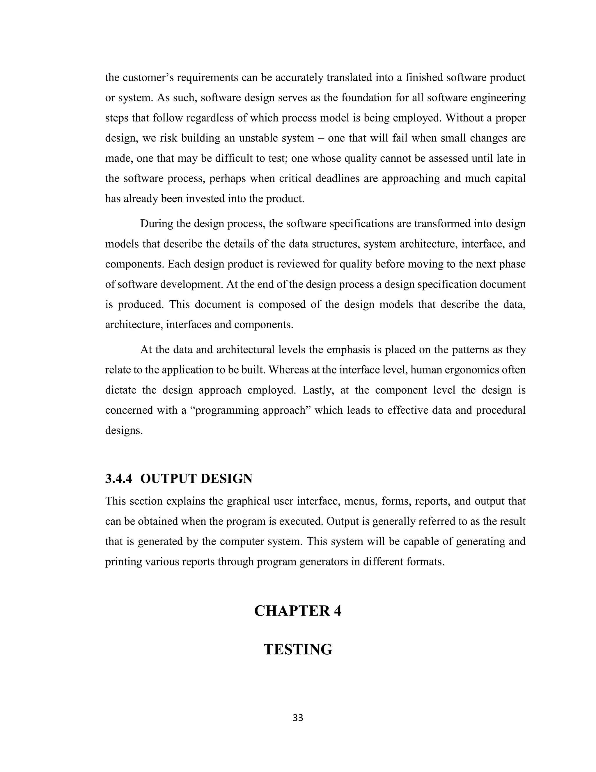 33
the customer’s requirements can be accurately translated into a finished software product
or system. As such, software design serves as the foundation for all software engineering
steps that follow regardless of which process model is being employed. Without a proper
design, we risk building an unstable system – one that will fail when small changes are
made, one that may be difficult to test; one whose quality cannot be assessed until late in
the software process, perhaps when critical deadlines are approaching and much capital
has already been invested into the product.
During the design process, the software specifications are transformed into design
models that describe the details of the data structures, system architecture, interface, and
components. Each design product is reviewed for quality before moving to the next phase
of software development. At the end of the design process a design specification document
is produced. This document is composed of the design models that describe the data,
architecture, interfaces and components.
At the data and architectural levels the emphasis is placed on the patterns as they
relate to the application to be built. Whereas at the interface level, human ergonomics often
dictate the design approach employed. Lastly, at the component level the design is
concerned with a “programming approach” which leads to effective data and procedural
designs.
3.4.4 OUTPUT DESIGN
This section explains the graphical user interface, menus, forms, reports, and output that
can be obtained when the program is executed. Output is generally referred to as the result
that is generated by the computer system. This system will be capable of generating and
printing various reports through program generators in different formats.
CHAPTER 4
TESTING
 