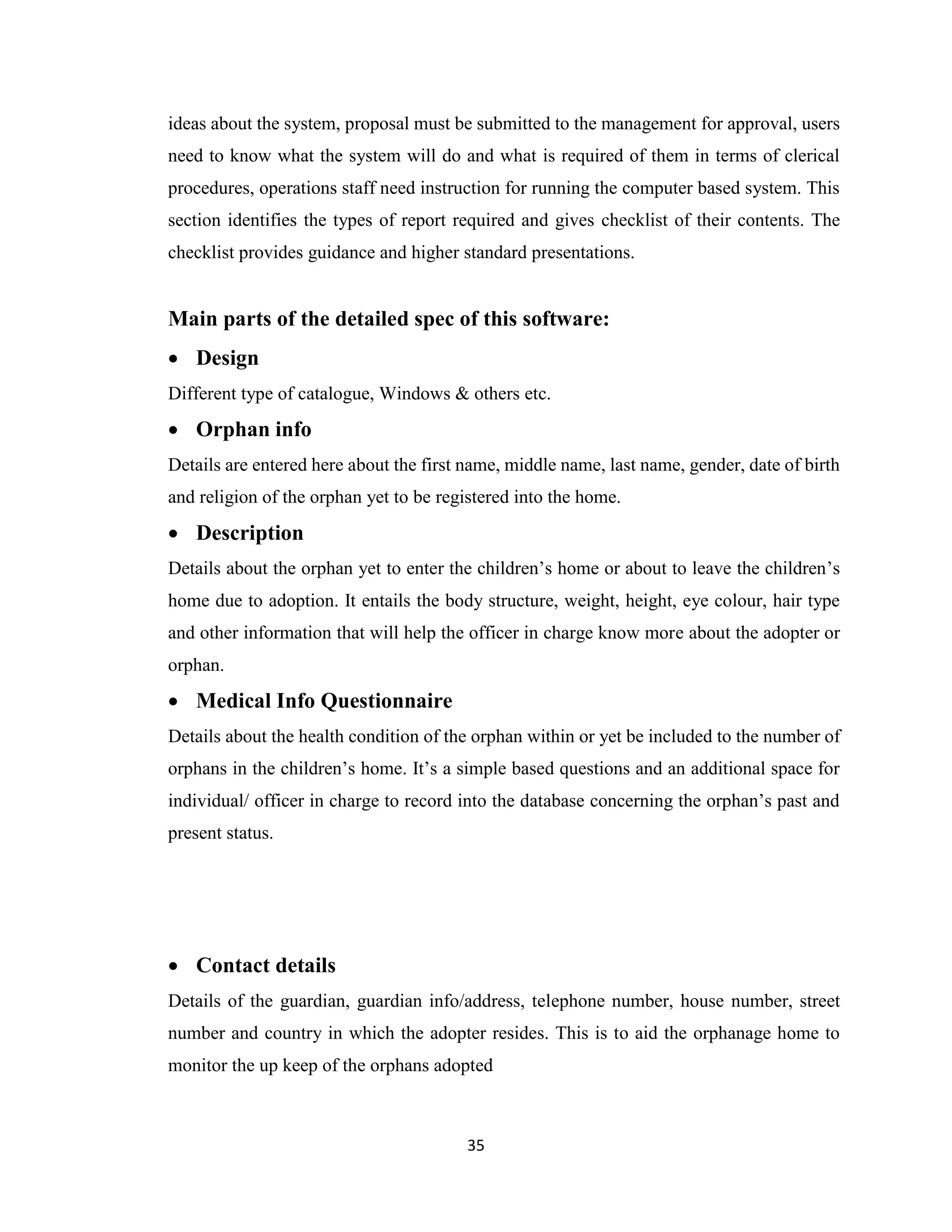 35
ideas about the system, proposal must be submitted to the management for approval, users
need to know what the system will do and what is required of them in terms of clerical
procedures, operations staff need instruction for running the computer based system. This
section identifies the types of report required and gives checklist of their contents. The
checklist provides guidance and higher standard presentations.
Main parts of the detailed spec of this software:
• Design
Different type of catalogue, Windows & others etc.
• Orphan info
Details are entered here about the first name, middle name, last name, gender, date of birth
and religion of the orphan yet to be registered into the home.
• Description
Details about the orphan yet to enter the children’s home or about to leave the children’s
home due to adoption. It entails the body structure, weight, height, eye colour, hair type
and other information that will help the officer in charge know more about the adopter or
orphan.
• Medical Info Questionnaire
Details about the health condition of the orphan within or yet be included to the number of
orphans in the children’s home. It’s a simple based questions and an additional space for
individual/ officer in charge to record into the database concerning the orphan’s past and
present status.
• Contact details
Details of the guardian, guardian info/address, telephone number, house number, street
number and country in which the adopter resides. This is to aid the orphanage home to
monitor the up keep of the orphans adopted
 