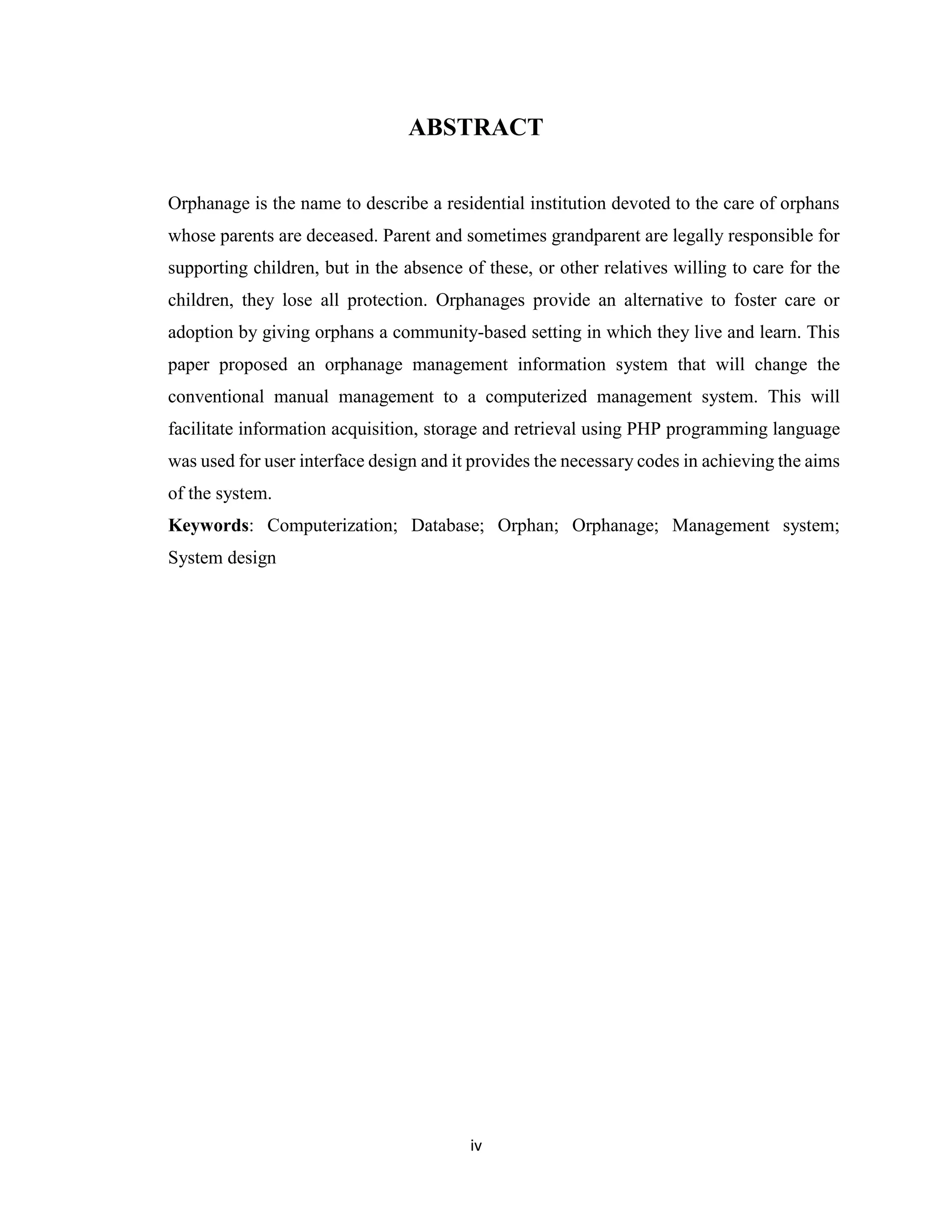 iv
ABSTRACT
Orphanage is the name to describe a residential institution devoted to the care of orphans
whose parents are deceased. Parent and sometimes grandparent are legally responsible for
supporting children, but in the absence of these, or other relatives willing to care for the
children, they lose all protection. Orphanages provide an alternative to foster care or
adoption by giving orphans a community-based setting in which they live and learn. This
paper proposed an orphanage management information system that will change the
conventional manual management to a computerized management system. This will
facilitate information acquisition, storage and retrieval using PHP programming language
was used for user interface design and it provides the necessary codes in achieving the aims
of the system.
Keywords: Computerization; Database; Orphan; Orphanage; Management system;
System design
 