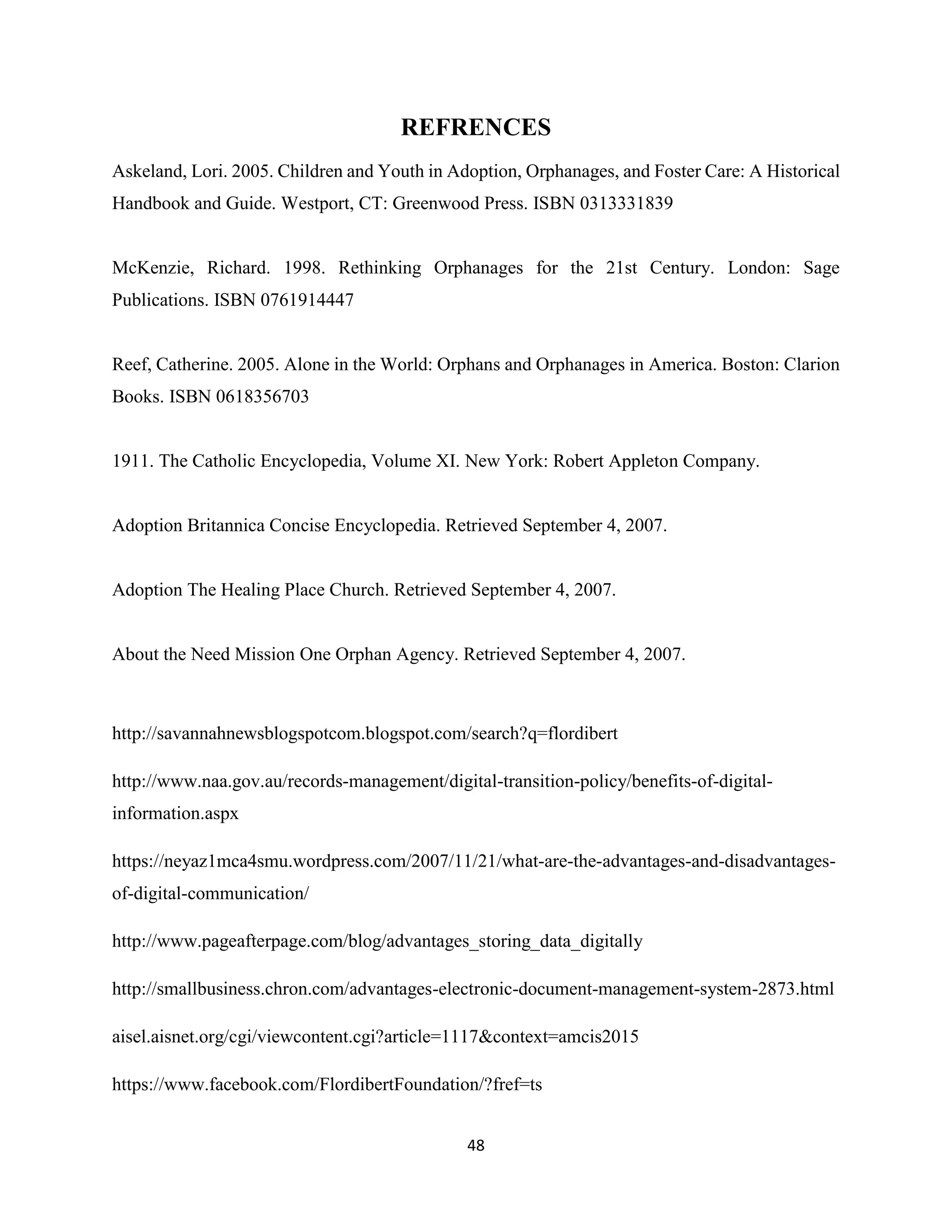 48
REFRENCES
Askeland, Lori. 2005. Children and Youth in Adoption, Orphanages, and Foster Care: A Historical
Handbook and Guide. Westport, CT: Greenwood Press. ISBN 0313331839
McKenzie, Richard. 1998. Rethinking Orphanages for the 21st Century. London: Sage
Publications. ISBN 0761914447
Reef, Catherine. 2005. Alone in the World: Orphans and Orphanages in America. Boston: Clarion
Books. ISBN 0618356703
1911. The Catholic Encyclopedia, Volume XI. New York: Robert Appleton Company.
Adoption Britannica Concise Encyclopedia. Retrieved September 4, 2007.
Adoption The Healing Place Church. Retrieved September 4, 2007.
About the Need Mission One Orphan Agency. Retrieved September 4, 2007.
http://savannahnewsblogspotcom.blogspot.com/search?q=flordibert
http://www.naa.gov.au/records-management/digital-transition-policy/benefits-of-digital-
information.aspx
https://neyaz1mca4smu.wordpress.com/2007/11/21/what-are-the-advantages-and-disadvantages-
of-digital-communication/
http://www.pageafterpage.com/blog/advantages_storing_data_digitally
http://smallbusiness.chron.com/advantages-electronic-document-management-system-2873.html
aisel.aisnet.org/cgi/viewcontent.cgi?article=1117&context=amcis2015
https://www.facebook.com/FlordibertFoundation/?fref=ts
 