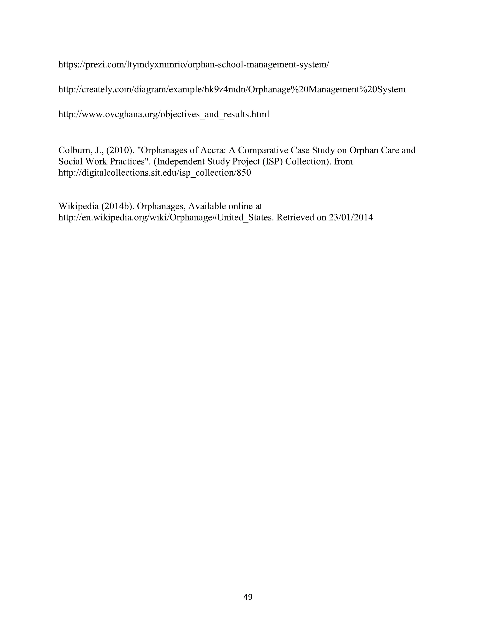 49
https://prezi.com/ltymdyxmmrio/orphan-school-management-system/
http://creately.com/diagram/example/hk9z4mdn/Orphanage%20Management%20System
http://www.ovcghana.org/objectives_and_results.html
Colburn, J., (2010). "Orphanages of Accra: A Comparative Case Study on Orphan Care and
Social Work Practices". (Independent Study Project (ISP) Collection). from
http://digitalcollections.sit.edu/isp_collection/850
Wikipedia (2014b). Orphanages, Available online at
http://en.wikipedia.org/wiki/Orphanage#United_States. Retrieved on 23/01/2014
 