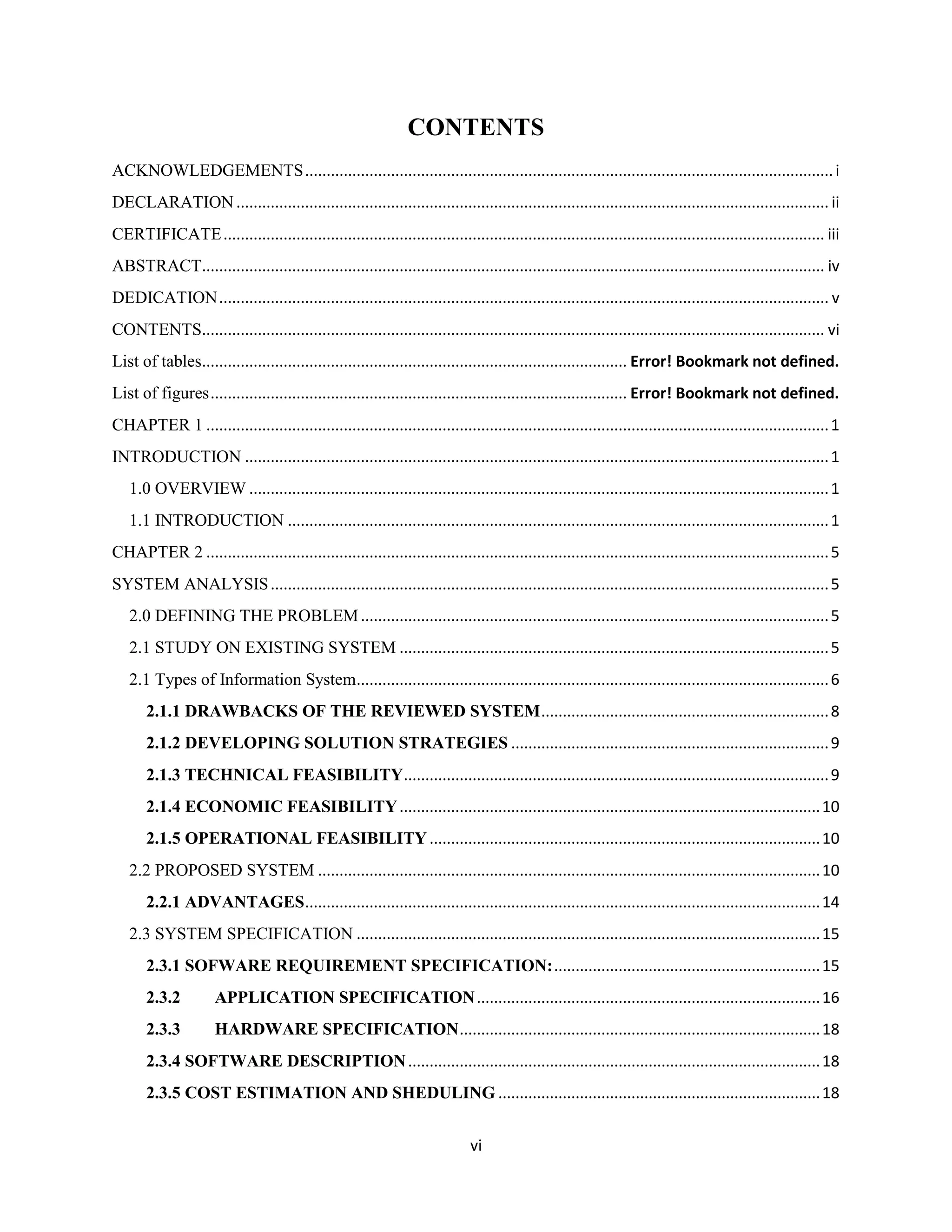 vi
CONTENTS
ACKNOWLEDGEMENTS...........................................................................................................................i
DECLARATION.......................................................................................................................................... ii
CERTIFICATE............................................................................................................................................ iii
ABSTRACT................................................................................................................................................. iv
DEDICATION.............................................................................................................................................. v
CONTENTS................................................................................................................................................. vi
List of tables................................................................................................... Error! Bookmark not defined.
List of figures................................................................................................. Error! Bookmark not defined.
CHAPTER 1 .................................................................................................................................................1
INTRODUCTION ........................................................................................................................................1
1.0 OVERVIEW .......................................................................................................................................1
1.1 INTRODUCTION ..............................................................................................................................1
CHAPTER 2 .................................................................................................................................................5
SYSTEM ANALYSIS..................................................................................................................................5
2.0 DEFINING THE PROBLEM.............................................................................................................5
2.1 STUDY ON EXISTING SYSTEM ....................................................................................................5
2.1 Types of Information System..............................................................................................................6
2.1.1 DRAWBACKS OF THE REVIEWED SYSTEM...................................................................8
2.1.2 DEVELOPING SOLUTION STRATEGIES ..........................................................................9
2.1.3 TECHNICAL FEASIBILITY...................................................................................................9
2.1.4 ECONOMIC FEASIBILITY..................................................................................................10
2.1.5 OPERATIONAL FEASIBILITY...........................................................................................10
2.2 PROPOSED SYSTEM .....................................................................................................................10
2.2.1 ADVANTAGES........................................................................................................................14
2.3 SYSTEM SPECIFICATION ............................................................................................................15
2.3.1 SOFWARE REQUIREMENT SPECIFICATION:..............................................................15
2.3.2 APPLICATION SPECIFICATION................................................................................16
2.3.3 HARDWARE SPECIFICATION....................................................................................18
2.3.4 SOFTWARE DESCRIPTION................................................................................................18
2.3.5 COST ESTIMATION AND SHEDULING ...........................................................................18
 