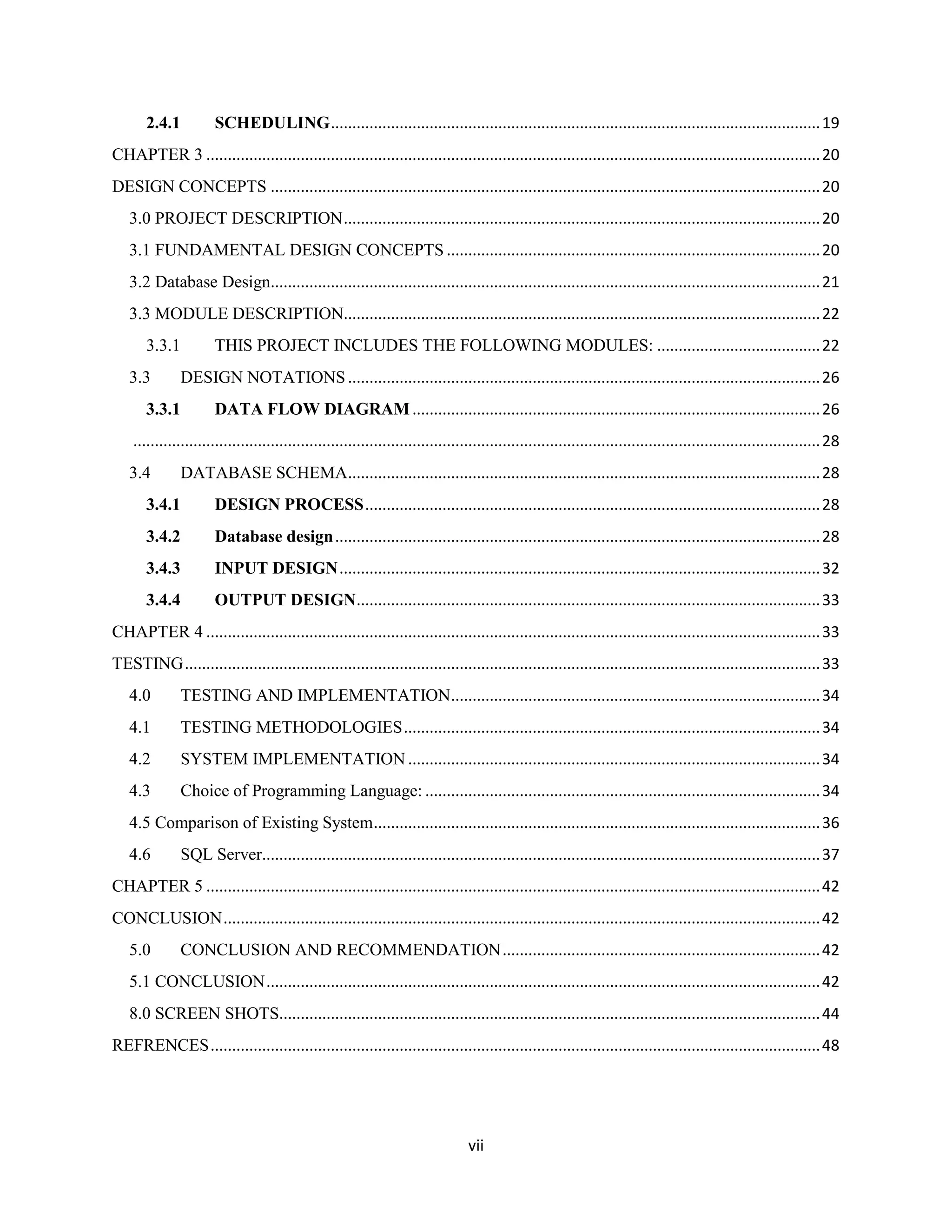 vii
2.4.1 SCHEDULING..................................................................................................................19
CHAPTER 3 ...............................................................................................................................................20
DESIGN CONCEPTS ................................................................................................................................20
3.0 PROJECT DESCRIPTION...............................................................................................................20
3.1 FUNDAMENTAL DESIGN CONCEPTS .......................................................................................20
3.2 Database Design................................................................................................................................21
3.3 MODULE DESCRIPTION...............................................................................................................22
3.3.1 THIS PROJECT INCLUDES THE FOLLOWING MODULES: ......................................22
3.3 DESIGN NOTATIONS..............................................................................................................26
3.3.1 DATA FLOW DIAGRAM...............................................................................................26
................................................................................................................................................................28
3.4 DATABASE SCHEMA..............................................................................................................28
3.4.1 DESIGN PROCESS..........................................................................................................28
3.4.2 Database design.................................................................................................................28
3.4.3 INPUT DESIGN................................................................................................................32
3.4.4 OUTPUT DESIGN............................................................................................................33
CHAPTER 4 ...............................................................................................................................................33
TESTING....................................................................................................................................................33
4.0 TESTING AND IMPLEMENTATION......................................................................................34
4.1 TESTING METHODOLOGIES.................................................................................................34
4.2 SYSTEM IMPLEMENTATION ................................................................................................34
4.3 Choice of Programming Language: ............................................................................................34
4.5 Comparison of Existing System........................................................................................................36
4.6 SQL Server..................................................................................................................................37
CHAPTER 5 ...............................................................................................................................................42
CONCLUSION...........................................................................................................................................42
5.0 CONCLUSION AND RECOMMENDATION..........................................................................42
5.1 CONCLUSION.................................................................................................................................42
8.0 SCREEN SHOTS..............................................................................................................................44
REFRENCES..............................................................................................................................................48
 