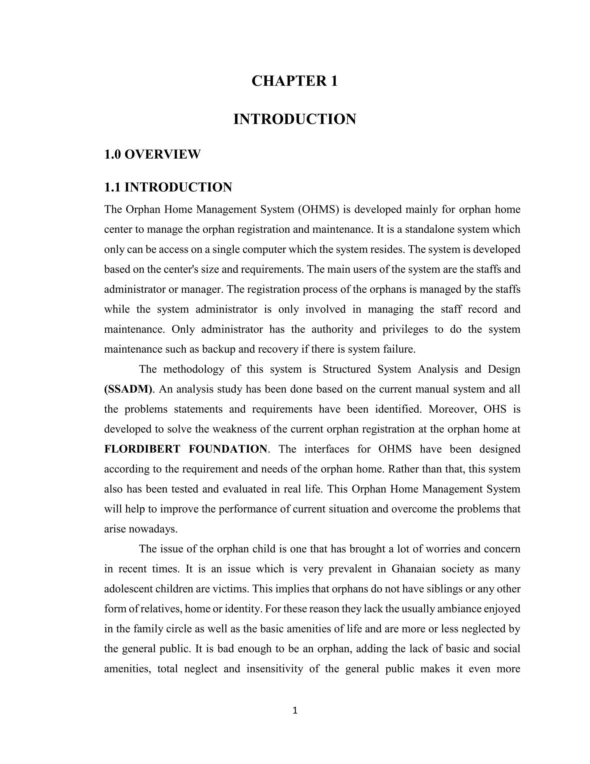 1
CHAPTER 1
INTRODUCTION
1.0 OVERVIEW
1.1 INTRODUCTION
The Orphan Home Management System (OHMS) is developed mainly for orphan home
center to manage the orphan registration and maintenance. It is a standalone system which
only can be access on a single computer which the system resides. The system is developed
based on the center's size and requirements. The main users of the system are the staffs and
administrator or manager. The registration process of the orphans is managed by the staffs
while the system administrator is only involved in managing the staff record and
maintenance. Only administrator has the authority and privileges to do the system
maintenance such as backup and recovery if there is system failure.
The methodology of this system is Structured System Analysis and Design
(SSADM). An analysis study has been done based on the current manual system and all
the problems statements and requirements have been identified. Moreover, OHS is
developed to solve the weakness of the current orphan registration at the orphan home at
FLORDIBERT FOUNDATION. The interfaces for OHMS have been designed
according to the requirement and needs of the orphan home. Rather than that, this system
also has been tested and evaluated in real life. This Orphan Home Management System
will help to improve the performance of current situation and overcome the problems that
arise nowadays.
The issue of the orphan child is one that has brought a lot of worries and concern
in recent times. It is an issue which is very prevalent in Ghanaian society as many
adolescent children are victims. This implies that orphans do not have siblings or any other
form of relatives, home or identity. For these reason they lack the usually ambiance enjoyed
in the family circle as well as the basic amenities of life and are more or less neglected by
the general public. It is bad enough to be an orphan, adding the lack of basic and social
amenities, total neglect and insensitivity of the general public makes it even more
 