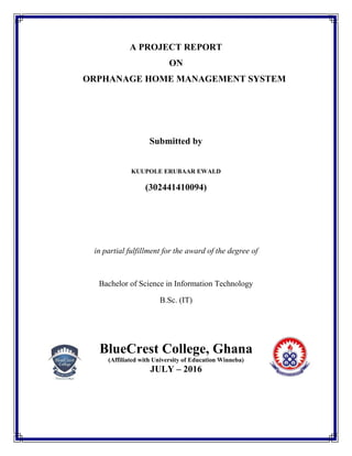 A PROJECT REPORT
ON
ORPHANAGE HOME MANAGEMENT SYSTEM
Submitted by
KUUPOLE ERUBAAR EWALD
(302441410094)
in partial fulfillment for the award of the degree of
Bachelor of Science in Information Technology
B.Sc. (IT)
BlueCrest College, Ghana
(Affiliated with University of Education Winneba)
JULY – 2016
 