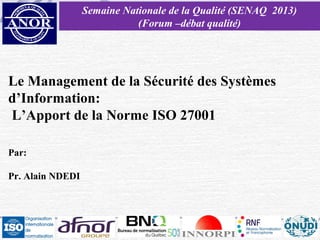 Semaine Nationale de la Qualité (SENAQ 2013)
(Forum –débat qualité)

Le Management de la Sécurité des Systèmes
d’Information:
L’Apport de la Norme ISO 27001
Par:
Pr. Alain NDEDI

 