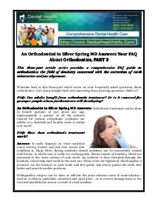 An Orthodontist in Silver Spring MD Answers Your FAQ
About Orthodontics, PART 3
This three-part article series provides a comprehensive FAQ guide to
orthodontics: the field of dentistry concerned with the correction of teeth
orientation and jaw alignment.
Welcome back to this three-part article series on your frequently asked questions about
orthodontics. Let’s jump straight back into answering those pressing questions, shall we?

FAQ: Can adults benefit from orthodontic treatment? Or is it reserved for
younger people whose jawbones are still developing?
An Orthodontist in Silver Spring MD Answers: Orthodontic treatment can be done
to benefit patients of just about any age.
Approximately a quarter of all the patients
treated for various orthodontic problems are
adults, so a beautiful and healthy smile is within
easy reach!

FAQ: How does orthodontic treatment
work?
Answer: It really depends on what condition
you’re having treated and just how severe that
condition is. Many Silver Spring residents’ dental problems can be successfully treated
with braces, in which case, it really is a waiting game. Braces consist of brackets, which are
cemented to the outer surface of each tooth. An archwire is then threaded through the
brackets, connecting each tooth to the next one. These wires are tightened, which applies a
pressure, via the bracket, to each tooth and this gently and slowly guides the teeth into
better and more favorable positions.
Orthognathic surgery can be done to address the more extreme cases of malocclusion such as overbites, underbite, crossbites and open bites - or to correct damage done to the
oral and maxillofacial area as a result of a bad accident.

 