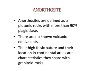 ANORTHOSITE
• Anorthosites are defined as a
plutonic rocks with more than 90%
plagioclase.
• There are no known volcanic
equivalents.
• Their high felsic nature and their
location in continental areas are
characteristics they share with
granitoid rocks.
 