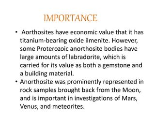 IMPORTANCE
• Aorthosites have economic value that it has
titanium-bearing oxide ilmenite. However,
some Proterozoic anorthosite bodies have
large amounts of labradorite, which is
carried for its value as both a gemstone and
a building material.
• Anorthosite was prominently represented in
rock samples brought back from the Moon,
and is important in investigations of Mars,
Venus, and meteorites.
 