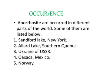 OCCURrENCE
• Anorthosite are occurred in different
parts of the world. Some of them are
listed below:
1. Sandford lake, New York.
2. Allard Lake, Southern Quebec.
3. Ukraine of USSR.
4. Oaxaca, Mexico.
5. Norway.
 