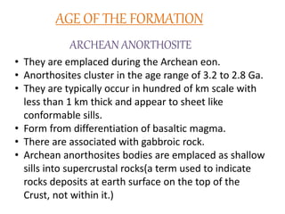 AGE OF THE FORMATION
ARCHEAN ANORTHOSITE
• They are emplaced during the Archean eon.
• Anorthosites cluster in the age range of 3.2 to 2.8 Ga.
• They are typically occur in hundred of km scale with
less than 1 km thick and appear to sheet like
conformable sills.
• Form from differentiation of basaltic magma.
• There are associated with gabbroic rock.
• Archean anorthosites bodies are emplaced as shallow
sills into supercrustal rocks(a term used to indicate
rocks deposits at earth surface on the top of the
Crust, not within it.)
 