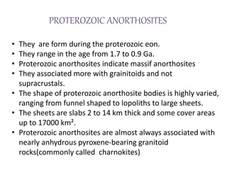 PROTEROZOIC ANORTHOSITES
• They are form during the proterozoic eon.
• They range in the age from 1.7 to 0.9 Ga.
• Proterozoic anorthosites indicate massif anorthosites
• They associated more with grainitoids and not
supracrustals.
• The shape of proterozoic anorthosite bodies is highly varied,
ranging from funnel shaped to lopoliths to large sheets.
• The sheets are slabs 2 to 14 km thick and some cover areas
up to 17000 km².
• Proterozoic anorthosites are almost always associated with
nearly anhydrous pyroxene-bearing granitoid
rocks(commonly called charnokites)
 