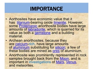 IMPORTANCE
• Aorthosites have economic value that it
has titanium-bearing oxide ilmenite. However,
some Proterozoic anorthosite bodies have large
amounts of labradorite, which is quarried for its
value as both a gemstone and a building
material.
• Archean anorthosites, because they
are calcium-rich, have large amounts
of aluminium substituting for silicon; a few of
these bodies are mined as ores of aluminium.
• Anorthosite was prominently represented in rock
samples brought back from the Moon, and is
important in investigations of Mars, Venus,
and meteorites.
 