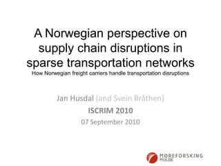 A Norwegian perspective on supply chain disruptions in sparse transportation networksHow Norwegian freight carriers handle transportation disruptions Jan Husdal (and Svein Bråthen) ISCRIM 2010 07 September 2010 
