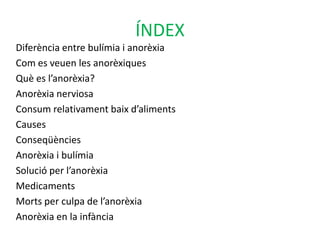 ÍNDEXDiferència entre bulímia i anorèxiaCom es veuen les anorèxiquesQuè es l’anorèxia?Anorèxia nerviosaConsum relativament baix d’alimentsCauses ConseqüènciesAnorèxia i bulímiaSolució per l’anorèxiaMedicaments Morts per culpa de l’anorèxiaAnorèxia en la infància