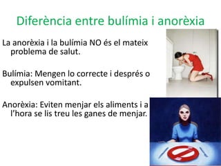 Diferència entre bulímia i anorèxiaLa anorèxia i la bulímia NO és el mateixproblema de salut. Bulímia: Mengen lo correcte i després o expulsen vomitant.Anorèxia: Eviten menjar els aliments i a l’hora se lis treu les ganes de menjar.  