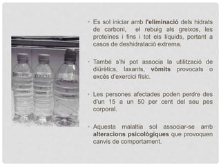 • Es sol iniciar amb l'eliminació dels hidrats
de carboni, el rebuig als greixos, les
proteïnes i fins i tot els líquids, portant a
casos de deshidratació extrema.
• També s’hi pot associa la utilització de
diürètics, laxants, vòmits provocats o
excés d'exercici físic.
• Les persones afectades poden perdre des
d'un 15 a un 50 per cent del seu pes
corporal.
• Aquesta malaltia sol associar-se amb
alteracions psicològiques que provoquen
canvis de comportament.
 