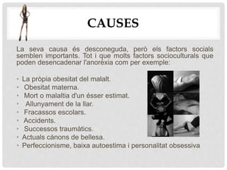 CAUSES
La seva causa és desconeguda, però els factors socials
semblen importants. Tot i que molts factors socioculturals que
poden desencadenar l'anorèxia com per exemple:
• La pròpia obesitat del malalt.
• Obesitat materna.
• Mort o malaltia d'un ésser estimat.
• Allunyament de la llar.
• Fracassos escolars.
• Accidents.
• Successos traumàtics.
• Actuals cànons de bellesa.
• Perfeccionisme, baixa autoestima i personalitat obsessiva
 