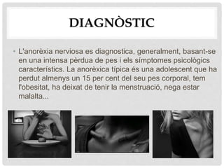 DIAGNÒSTIC
• L'anorèxia nerviosa es diagnostica, generalment, basant-se
en una intensa pèrdua de pes i els símptomes psicològics
característics. La anorèxica típica és una adolescent que ha
perdut almenys un 15 per cent del seu pes corporal, tem
l'obesitat, ha deixat de tenir la menstruació, nega estar
malalta...
 
