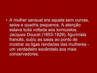 A mulher sensual era aquela sem curvas, seios e quadris pequenos. A atenção estava toda voltada aos tornozelos. Jacques Doucet (1853-1929), figurinista francês, subiu as saias ao ponto de mostrar as ligas rendadas das mulheres - um verdadeiro escândalo aos mais conservadores. 
