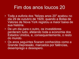 Fim dos anos loucos 20 Toda a euforia dos “felizes anos 20″ acabou no dia 29 de outubro de 1929, quando a Bolsa de Valores de Nova York registou a maior baixa de sua história.  De um dia para o outro, os investidores perderam tudo, afetando toda a economia dos Estados Unidos, e, consequentemente, o resto do mundo.  Os anos seguintes ficaram conhecidos como a Grande Depressão, marcados por falências, desemprego e desespero. 