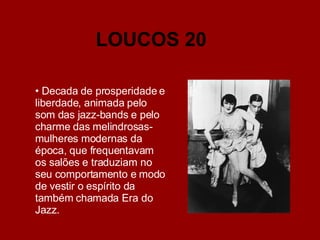 Decada de prosperidade e liberdade, animada pelo som das jazz-bands e pelo charme das melindrosas- mulheres modernas da época, que frequentavam os salões e traduziam no seu comportamento e modo de vestir o espírito da também chamada Era do Jazz. LOUCOS 20 