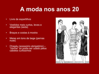 A moda nos anos 20 Livre de espartilhos Vestidos mais curtos, leves e elegantes (seda) Braços e costas à mostra Meias em tons de bege (pernas nuas) Chapéu (acessório obrigatório) – “cloche” so podia ser usado pelos cabelos curtissimos 